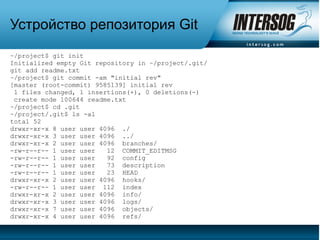 Устройство репозитория Git
~/project$ git init
Initialized empty Git repository in ~/project/.git/
git add readme.txt
~/project$ git commit -am "initial rev"
[master (root-commit) 9585139] initial rev
 1 files changed, 1 insertions(+), 0 deletions(-)
 create mode 100644 readme.txt
~/project$ cd .git
~/project/.git$ ls -al
total 52
drwxr-xr-x 8 user user 4096 ./
drwxr-xr-x 3 user user 4096 ../
drwxr-xr-x 2 user user 4096 branches/
-rw-r--r-- 1 user user   12 COMMIT_EDITMSG
-rw-r--r-- 1 user user   92 config
-rw-r--r-- 1 user user   73 description
-rw-r--r-- 1 user user   23 HEAD
drwxr-xr-x 2 user user 4096 hooks/
-rw-r--r-- 1 user user 112 index
drwxr-xr-x 2 user user 4096 info/
drwxr-xr-x 3 user user 4096 logs/
drwxr-xr-x 7 user user 4096 objects/
drwxr-xr-x 4 user user 4096 refs/
 