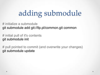adding  submodule	
# initialize a submodule
git submodule add git://llp.pl/common.git common

# initial pull of it's contents
git submodule init

# pull pointed to commit (and overwrite your changes)
git submodule update
 