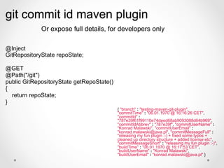 git commit id maven plugin
             Or expose full details, for developers only

@Inject
GitRepositoryState repoState;

@GET
@Path("/git")
public GitRepositoryState getRepoState()
{
  return repoState;
}
                                           { "branch" : "testing-maven-git-plugin",
                                           "commitTime" : "06.01.1970 @ 16:16:26 CET",
                                           "commitId" :
                                           "787e39f61f99110e74deed68ab9093088d64b969",
                                           "commitIdAbbrev" : "787e39f", "commitUserName" :
                                           "Konrad Malawski", "commitUserEmail" :
                                           "konrad.malawski@java.pl", "commitMessageFull" :
                                           "releasing my fun plugin :-) + fixed some typos +
                                           cleaned up directory structure + added license etc",
                                           "commitMessageShort" : "releasing my fun plugin :-)",
                                           "buildTime" : "06.01.1970 @ 16:17:53 CET",
                                           "buildUserName" : "Konrad Malawski",
                                           "buildUserEmail" : "konrad.malawski@java.pl" }
 