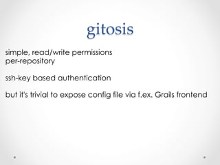 gitosis	
simple, read/write permissions
per-repository

ssh-key based authentication

but it's trivial to expose config file via f.ex. Grails frontend
 