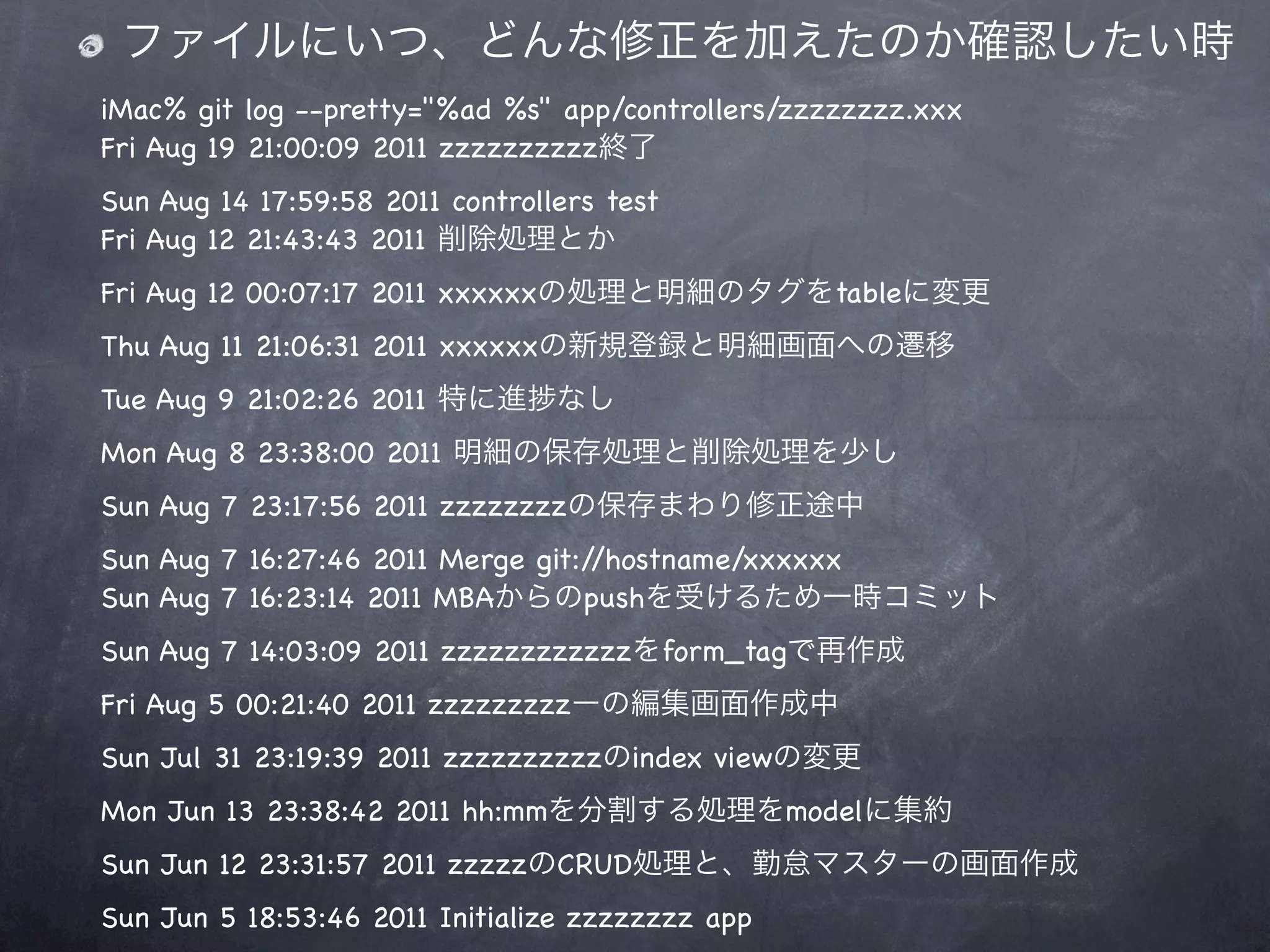 ファイルにいつ、どんな修正を加えたのか確認したい時
iMac% git log --pretty="%ad %s" app/controllers/zzzzzzzz.xxx
Fri Aug 19 21:00:09 2011 zzzzzzzzzz終了
Sun Aug 14 17:59:58 2011 controllers test
Fri Aug 12 21:43:43 2011 削除処理とか
Fri Aug 12 00:07:17 2011 xxxxxxの処理と明細のタグをtableに変更
Thu Aug 11 21:06:31 2011 xxxxxxの新規登録と明細画面への遷移
Tue Aug 9 21:02:26 2011 特に進      なし
Mon Aug 8 23:38:00 2011 明細の保存処理と削除処理を少し
Sun Aug 7 23:17:56 2011 zzzzzzzzの保存まわり修正途中
Sun Aug 7 16:27:46 2011 Merge git://hostname/xxxxxx
Sun Aug 7 16:23:14 2011 MBAからのpushを受けるため一時コミット
Sun Aug 7 14:03:09 2011 zzzzzzzzzzzzをform_tagで再作成
Fri Aug 5 00:21:40 2011 zzzzzzzzzーの編集画面作成中
Sun Jul 31 23:19:39 2011 zzzzzzzzzzのindex viewの変更
Mon Jun 13 23:38:42 2011 hh:mmを分割する処理をmodelに集約
Sun Jun 12 23:31:57 2011 zzzzzのCRUD処理と、勤怠マスターの画面作成
Sun Jun 5 18:53:46 2011 Initialize zzzzzzzz app
 