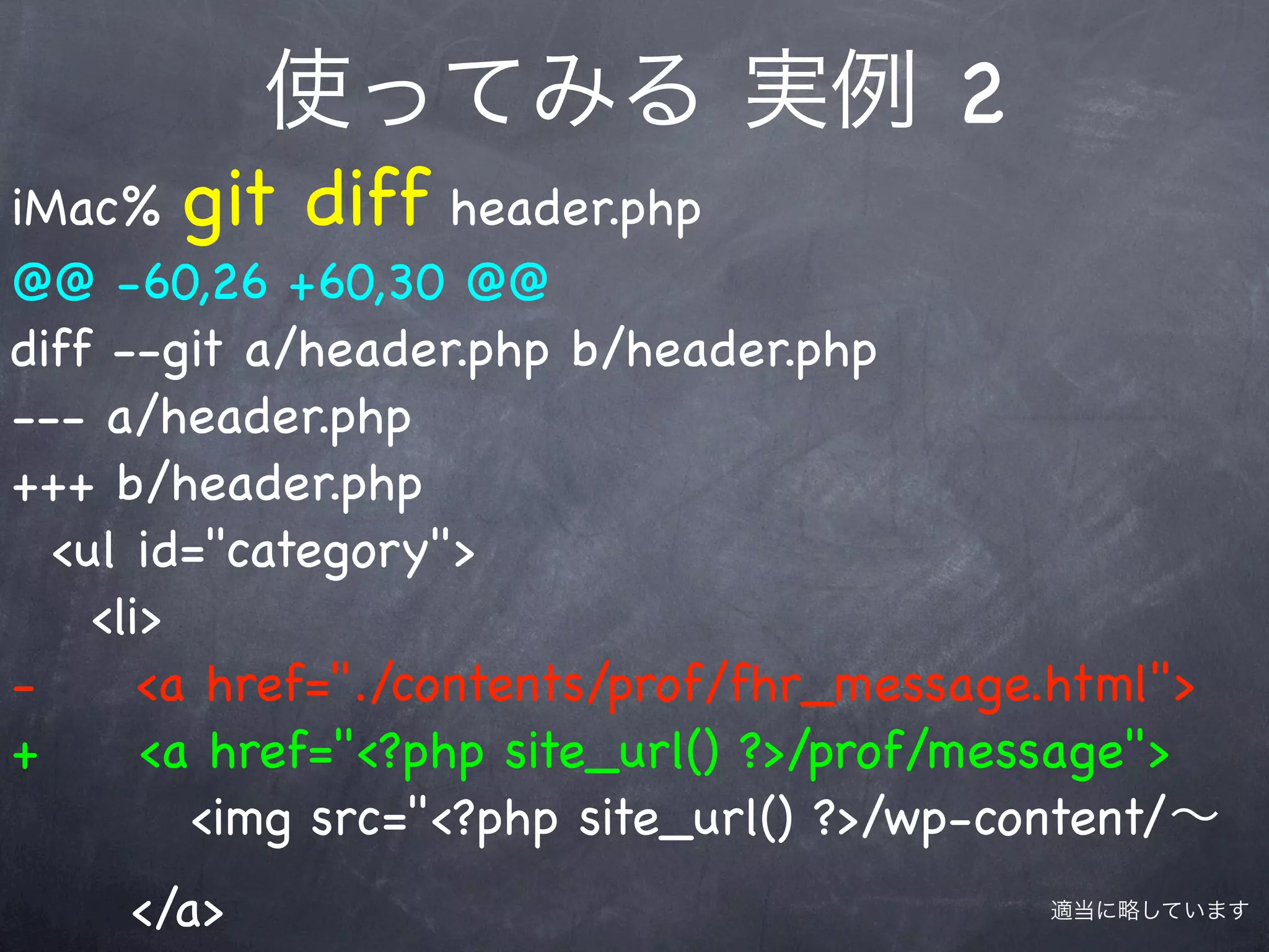 使ってみる 実例 2
iMac% git diff header.php
@@ -60,26 +60,30 @@
diff --git a/header.php b/header.php
--- a/header.php
+++ b/header.php
  <ul id="category">
    <li>
-      <a href="./contents/prof/fhr_message.html">
+      <a href="<?php site_url() ?>/prof/message">
         <img src="<?php site_url() ?>/wp-content/∼
     </a>                                  適当に略しています
 