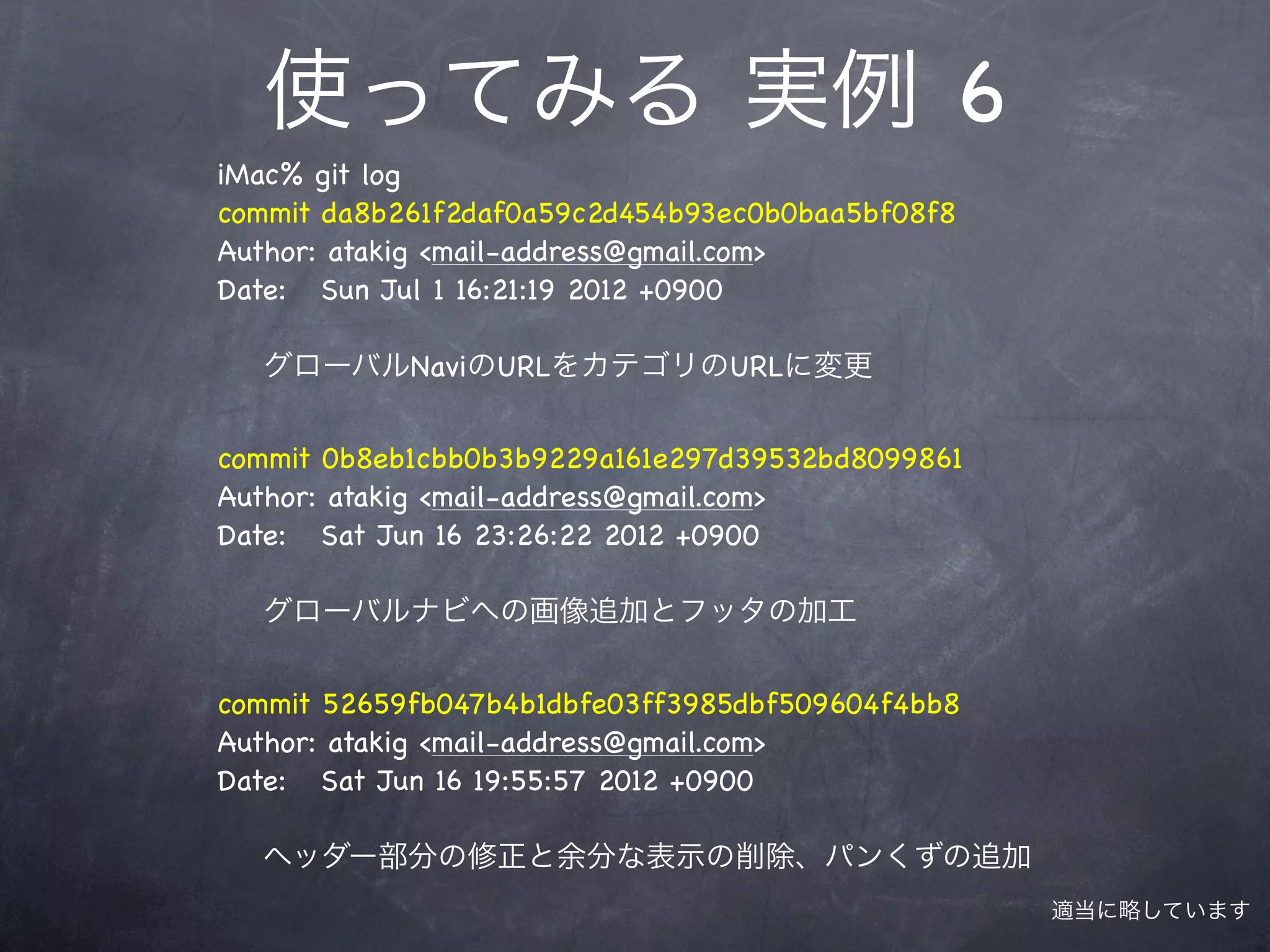 使ってみる 実例 6
iMac% git log
commit da8b261f2daf0a59c2d454b93ec0b0baa5bf08f8
Author: atakig <mail-address@gmail.com>
Date: Sun Jul 1 16:21:19 2012 +0900

  グローバルNaviのURLをカテゴリのURLに変更


commit 0b8eb1cbb0b3b9229a161e297d39532bd8099861
Author: atakig <mail-address@gmail.com>
Date: Sat Jun 16 23:26:22 2012 +0900

  グローバルナビへの画像追加とフッタの加工


commit 52659fb047b4b1dbfe03ff3985dbf509604f4bb8
Author: atakig <mail-address@gmail.com>
Date: Sat Jun 16 19:55:57 2012 +0900

  ヘッダー部分の修正と余分な表示の削除、パンくずの追加
                                                  適当に略しています
 