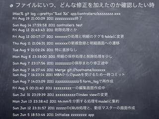 ファイルにいつ、どんな修正を加えたのか確認したい時
iMac% git log --pretty="%ad %s" app/controllers/zzzzzzzz.xxx
Fri Aug 19 21:00:09 2011 zzzzzzzzzz終了
Sun Aug 14 17:59:58 2011 controllers test
Fri Aug 12 21:43:43 2011 削除処理とか
Fri Aug 12 00:07:17 2011 xxxxxxの処理と明細のタグをtableに変更
Thu Aug 11 21:06:31 2011 xxxxxxの新規登録と明細画面への遷移
Tue Aug 9 21:02:26 2011 特に進      なし
Mon Aug 8 23:38:00 2011 明細の保存処理と削除処理を少し
Sun Aug 7 23:17:56 2011 zzzzzzzzの保存まわり修正途中
Sun Aug 7 16:27:46 2011 Merge git://hostname/xxxxxx
Sun Aug 7 16:23:14 2011 MBAからのpushを受けるため一時コミット
Sun Aug 7 14:03:09 2011 zzzzzzzzzzzzをform_tagで再作成
Fri Aug 5 00:21:40 2011 zzzzzzzzzーの編集画面作成中
Sun Jul 31 23:19:39 2011 zzzzzzzzzzのindex viewの変更
Mon Jun 13 23:38:42 2011 hh:mmを分割する処理をmodelに集約
Sun Jun 12 23:31:57 2011 zzzzzのCRUD処理と、勤怠マスターの画面作成
Sun Jun 5 18:53:46 2011 Initialize zzzzzzzz app
 