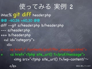 使ってみる 実例 2
iMac% git diff header.php
@@ -60,26 +60,30 @@
diff --git a/header.php b/header.php
--- a/header.php
+++ b/header.php
  <ul id="category">
    <li>
-      <a href="./contents/prof/fhr_message.html">
+      <a href="<?php site_url() ?>/prof/message">
         <img src="<?php site_url() ?>/wp-content/∼
     </a>                                  適当に略しています
 
