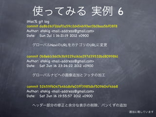 使ってみる 実例 6
iMac% git log
commit da8b261f2daf0a59c2d454b93ec0b0baa5bf08f8
Author: atakig <mail-address@gmail.com>
Date: Sun Jul 1 16:21:19 2012 +0900

  グローバルNaviのURLをカテゴリのURLに変更


commit 0b8eb1cbb0b3b9229a161e297d39532bd8099861
Author: atakig <mail-address@gmail.com>
Date: Sat Jun 16 23:26:22 2012 +0900

  グローバルナビへの画像追加とフッタの加工


commit 52659fb047b4b1dbfe03ff3985dbf509604f4bb8
Author: atakig <mail-address@gmail.com>
Date: Sat Jun 16 19:55:57 2012 +0900

  ヘッダー部分の修正と余分な表示の削除、パンくずの追加
                                                  適当に略しています
 
