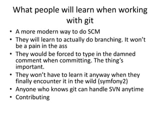 What people will learn when working
              with git
• A more modern way to do SCM
• They will learn to actually do branching. It won’t
  be a pain in the ass
• They would be forced to type in the damned
  comment when committing. The thing’s
  important.
• They won’t have to learn it anyway when they
  finally encounter it in the wild (symfony2)
• Anyone who knows git can handle SVN anytime
• Contributing
 