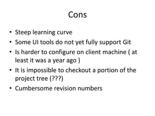 Cons
• Steep learning curve
• Some UI tools do not yet fully support Git
• Is harder to configure on client machine ( at
  least it was a year ago )
• It is impossible to checkout a portion of the
  project tree (???)
• Cumbersome revision numbers
 