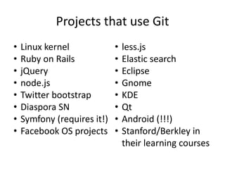 Projects that use Git
•   Linux kernel             •   less.js
•   Ruby on Rails            •   Elastic search
•   jQuery                   •   Eclipse
•   node.js                  •   Gnome
•   Twitter bootstrap        •   KDE
•   Diaspora SN              •   Qt
•   Symfony (requires it!)   •   Android (!!!)
•   Facebook OS projects     •   Stanford/Berkley in
                                 their learning courses
 