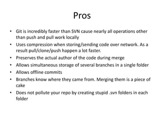 Pros
• Git is incredibly faster than SVN cause nearly all operations other
  than push and pull work locally
• Uses compression when storing/sending code over network. As a
  result pull/clone/push happen a lot faster.
• Preserves the actual author of the code during merge
• Allows simultaneous storage of several branches in a single folder
• Allows offline commits
• Branches know where they came from. Merging them is a piece of
  cake
• Does not pollute your repo by creating stupid .svn folders in each
  folder
 