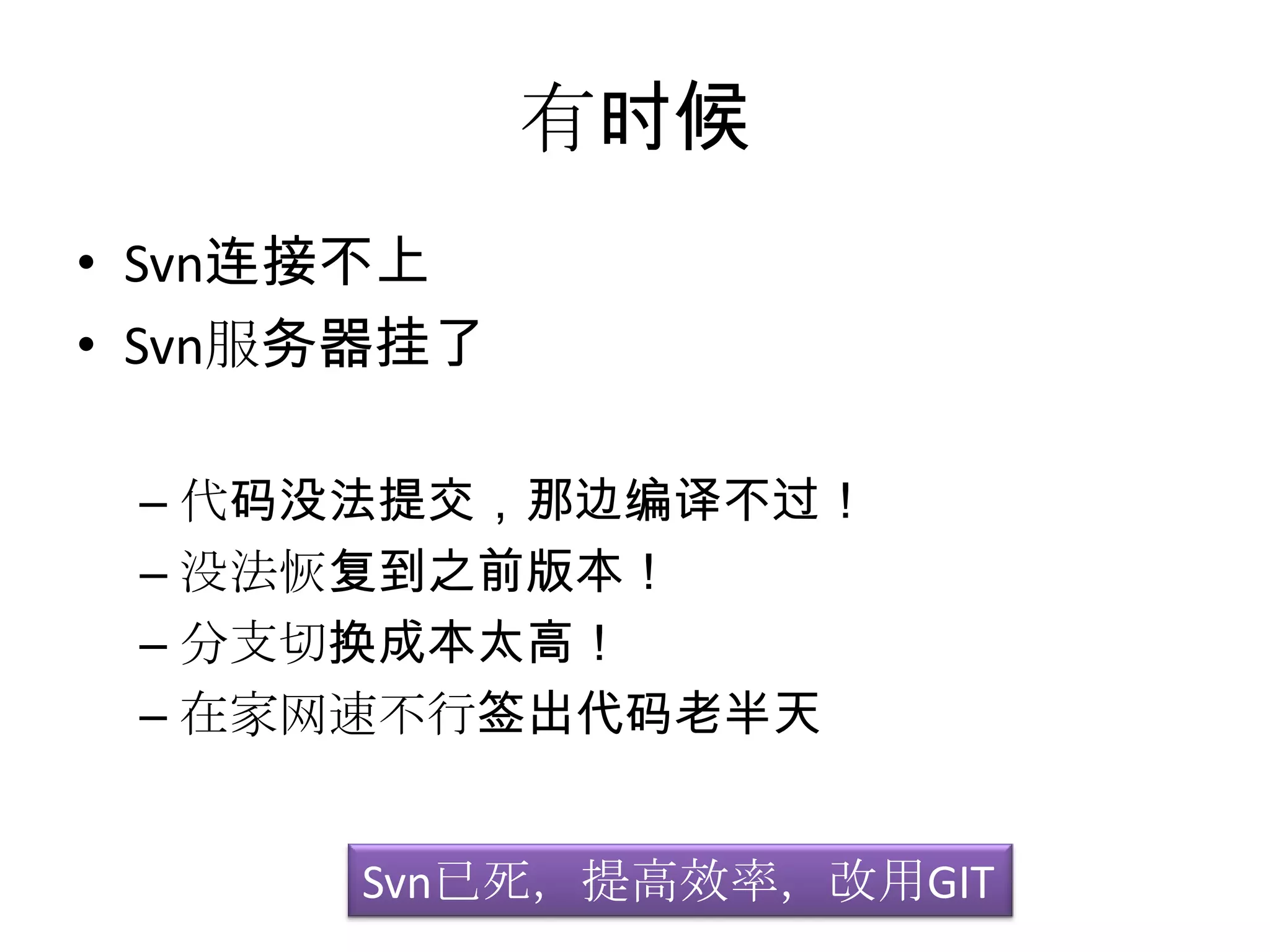 有时候
• Svn连接不上
• Svn服务器挂了

 – 代码没法提交，那边编译不过！
 – 没法恢复到之前版本！
 – 分支切换成本太高！
 – 在家网速不行签出代码老半天


      Svn已死，提高效率，改用GIT
 