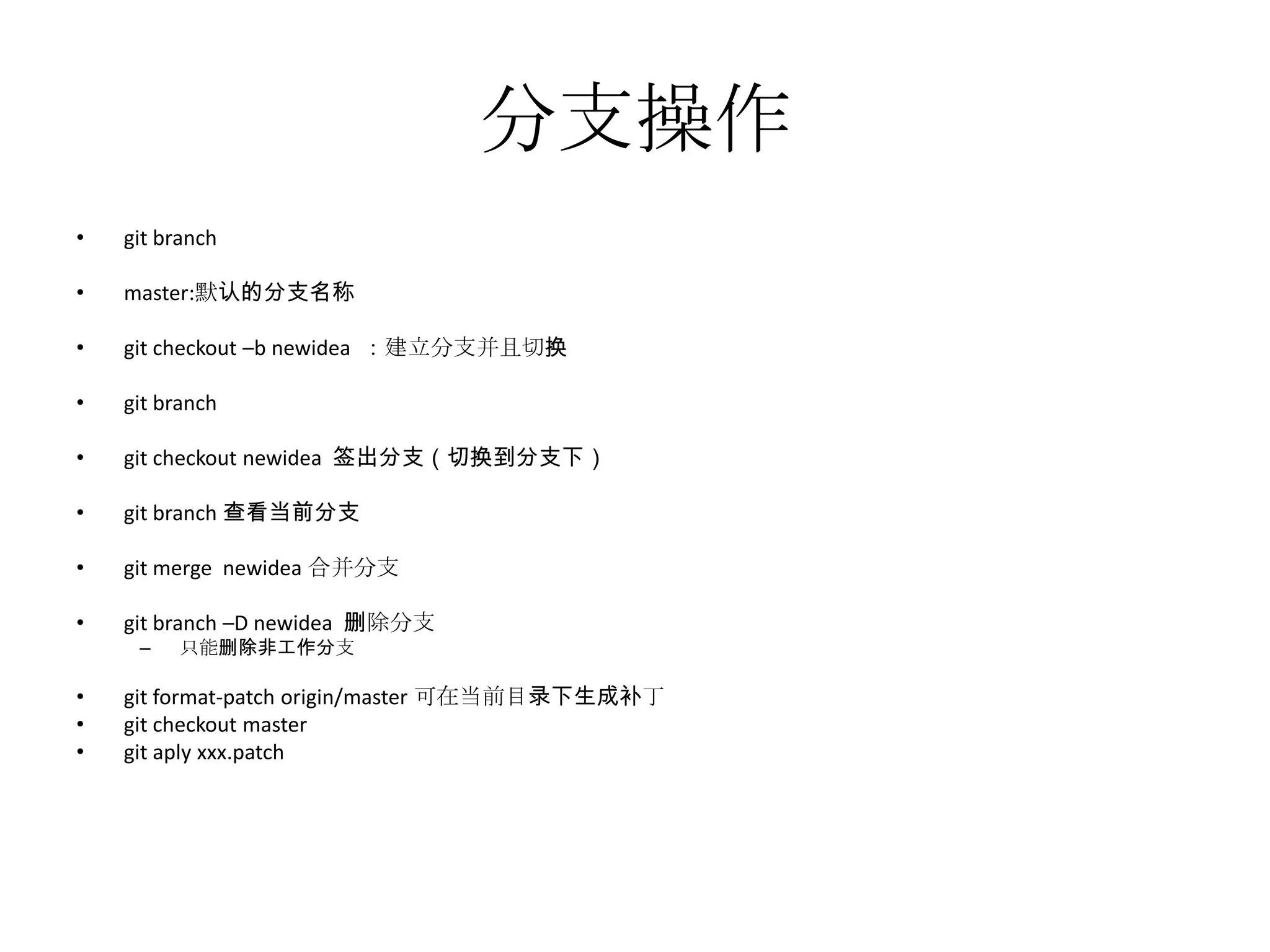 分支操作
•   git branch

•   master:默认的分支名称

•   git checkout –b newidea ：建立分支并且切换

•   git branch

•   git checkout newidea 签出分支（切换到分支下）

•   git branch 查看当前分支

•   git merge newidea 合并分支

•   git branch –D newidea 删除分支
     –   只能删除非工作分支

•   git format-patch origin/master 可在当前目录下生成补丁
•   git checkout master
•   git aply xxx.patch
 