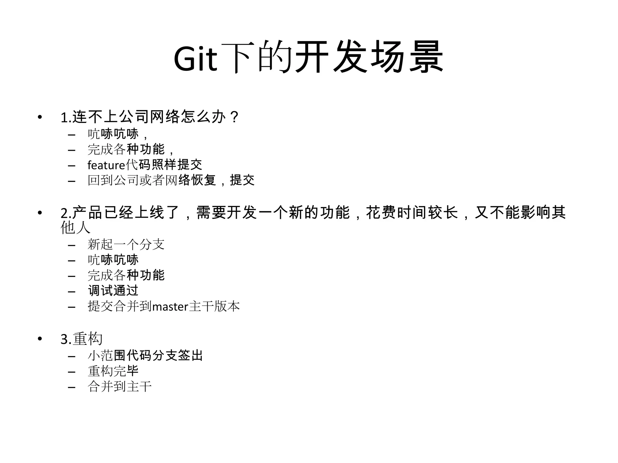 Git下的开发场景
•   1.连不上公司网络怎么办？
    –   吭哧吭哧，
    –   完成各种功能，
    –   feature代码照样提交
    –   回到公司或者网络恢复，提交

•   2.产品已经上线了，需要开发一个新的功能，花费时间较长，又不能影响其
    他人
    –   新起一个分支
    –   吭哧吭哧
    –   完成各种功能
    –   调试通过
    –   提交合并到master主干版本

•   3.重构
    – 小范围代码分支签出
    – 重构完毕
    – 合并到主干
 