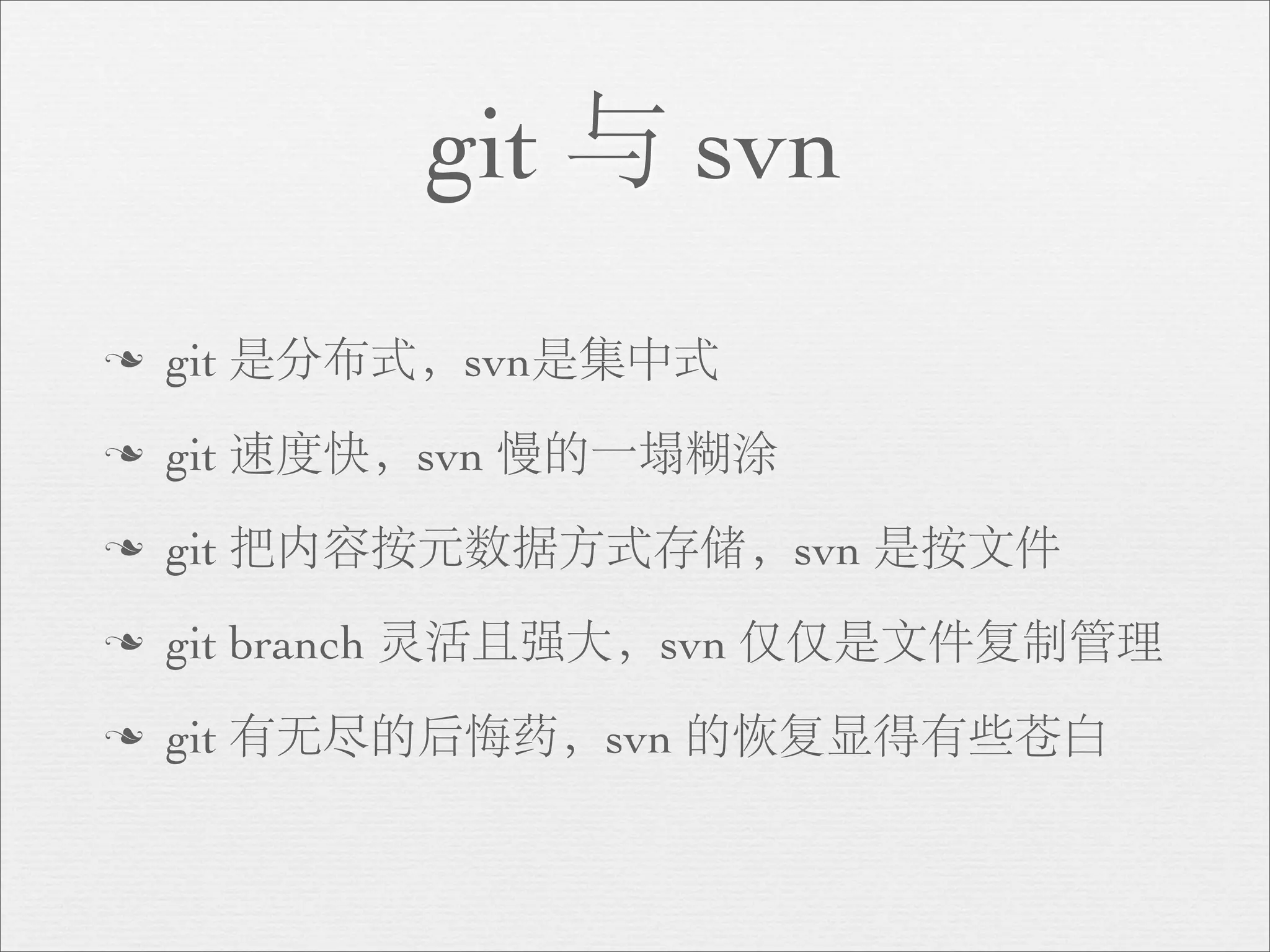 git 与 svn
n   git 是分布式，svn是集中式
n   git 速度快，svn 慢的一塌糊涂
n   git 把内容按元数据方式存储，svn 是按文件
n   git branch 灵活且强大，svn 仅仅是文件复制管理
n   git 有无尽的后悔药，svn 的恢复显得有些苍白
 