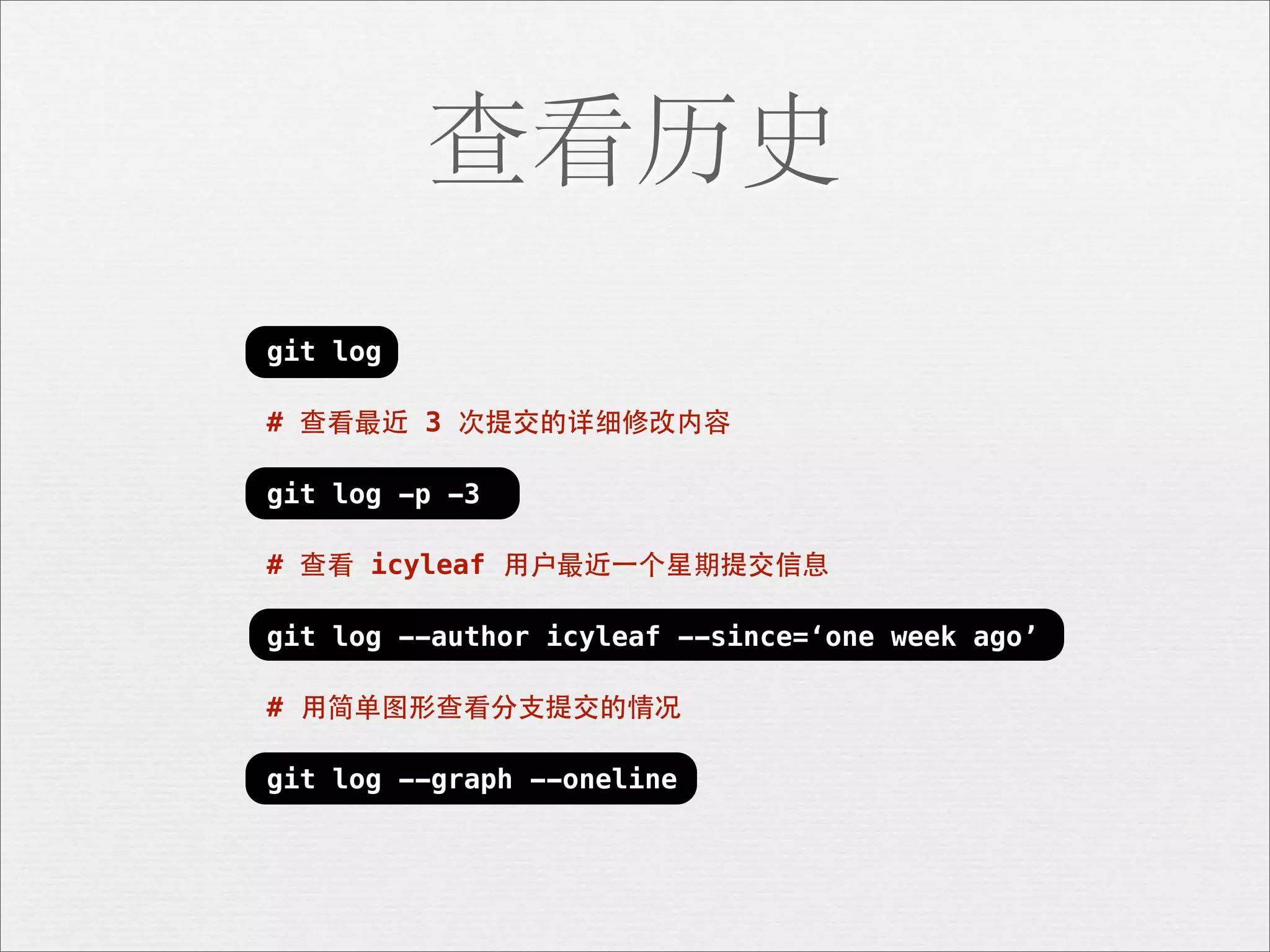 查看历史
git log

# 查看最近 3 次提交的详细修改内容

git log -p -3

# 查看 icyleaf ⽤用户最近⼀一个星期提交信息

git log --author icyleaf --since=‘one week ago’

# ⽤用简单图形查看分⽀支提交的情况

git log --graph --oneline
 