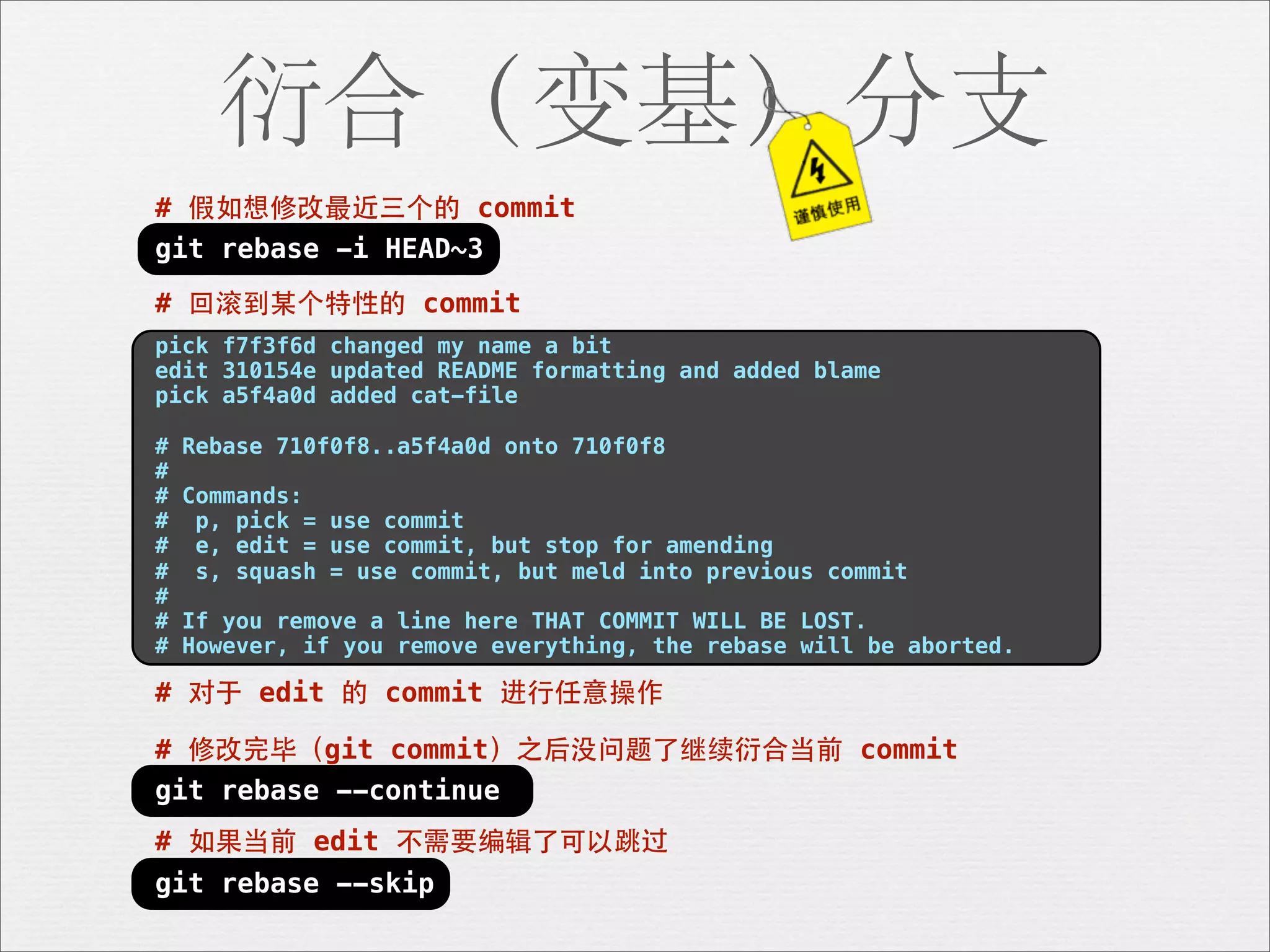 衍合（变基）分支
# 假如想修改最近三个的 commit
git rebase -i HEAD~3

# 回滚到某个特性的 commit
pick f7f3f6d changed my name a bit
edit 310154e updated README formatting and added blame
pick a5f4a0d added cat-file

#   Rebase 710f0f8..a5f4a0d onto 710f0f8
#
#   Commands:
#    p, pick = use commit
#    e, edit = use commit, but stop for amending
#    s, squash = use commit, but meld into previous commit
#
#   If you remove a line here THAT COMMIT WILL BE LOST.
#   However, if you remove everything, the rebase will be aborted.

# 对于 edit 的 commit 进⾏行任意操作

# 修改完毕（git commit）之后没问题了继续衍合当前 commit
git rebase --continue
# 如果当前 edit 不需要编辑了可以跳过
git rebase --skip
 