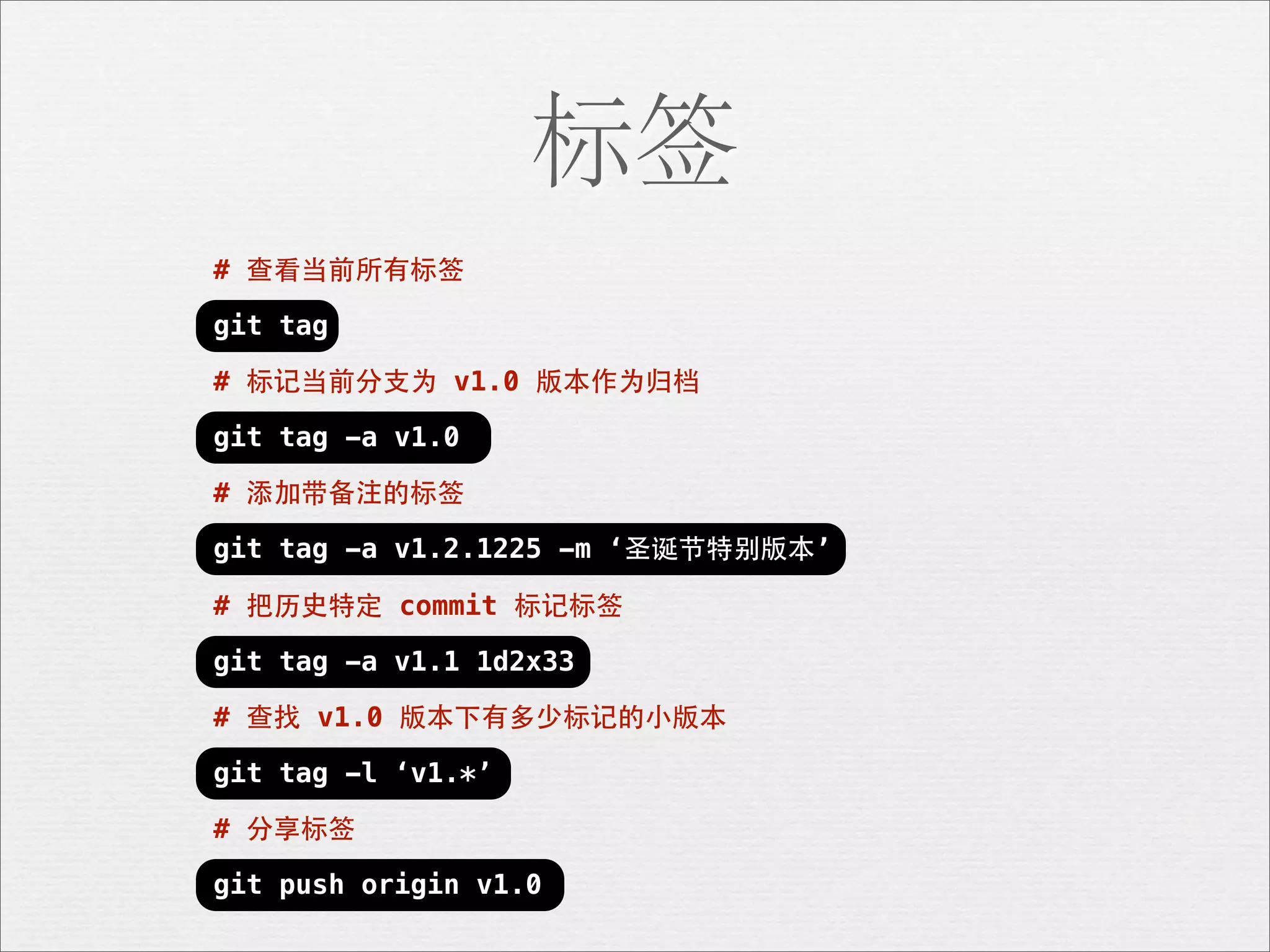 标签
# 查看当前所有标签

git tag

# 标记当前分⽀支为 v1.0 版本作为归档

git tag -a v1.0

# 添加带备注的标签

git tag -a v1.2.1225 -m ‘圣诞节特别版本’

# 把历史特定 commit 标记标签

git tag -a v1.1 1d2x33

# 查找 v1.0 版本下有多少标记的⼩小版本

git tag -l ‘v1.*’

# 分享标签

git push origin v1.0
 