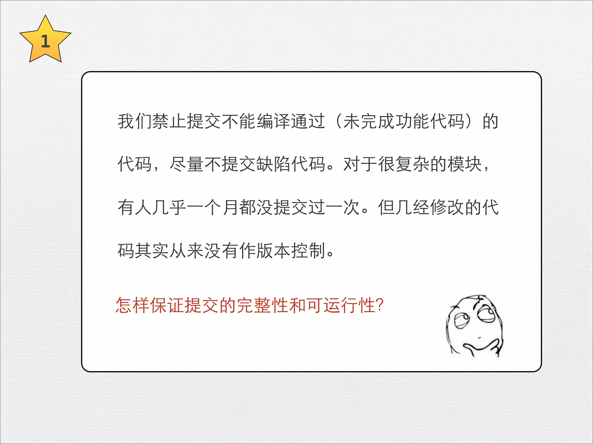 1



    我们禁⽌止提交不能编译通过（未完成功能代码）的

    代码，尽量不提交缺陷代码。对于很复杂的模块，

    有⼈人⼏几乎⼀一个月都没提交过⼀一次。但⼏几经修改的代

    码其实从来没有作版本控制。


    怎样保证提交的完整性和可运⾏行性？
 