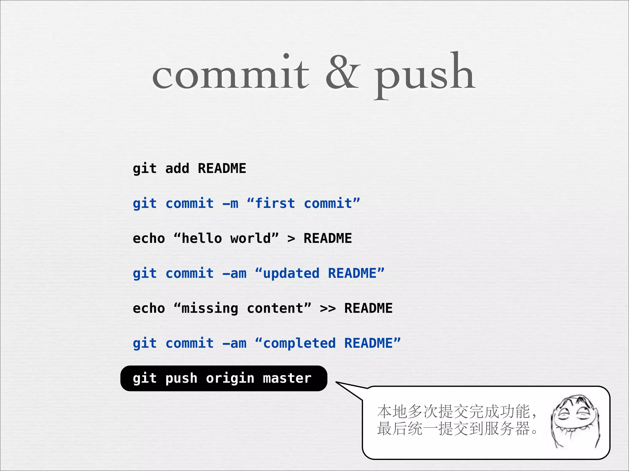 commit & push
git add README

git commit -m “first commit”

echo “hello world” > README

git commit -am “updated README”

echo “missing content” >> README

git commit -am “completed README”

git push origin master

                               本地多次提交完成功能，
                               最后统一提交到服务器。
 