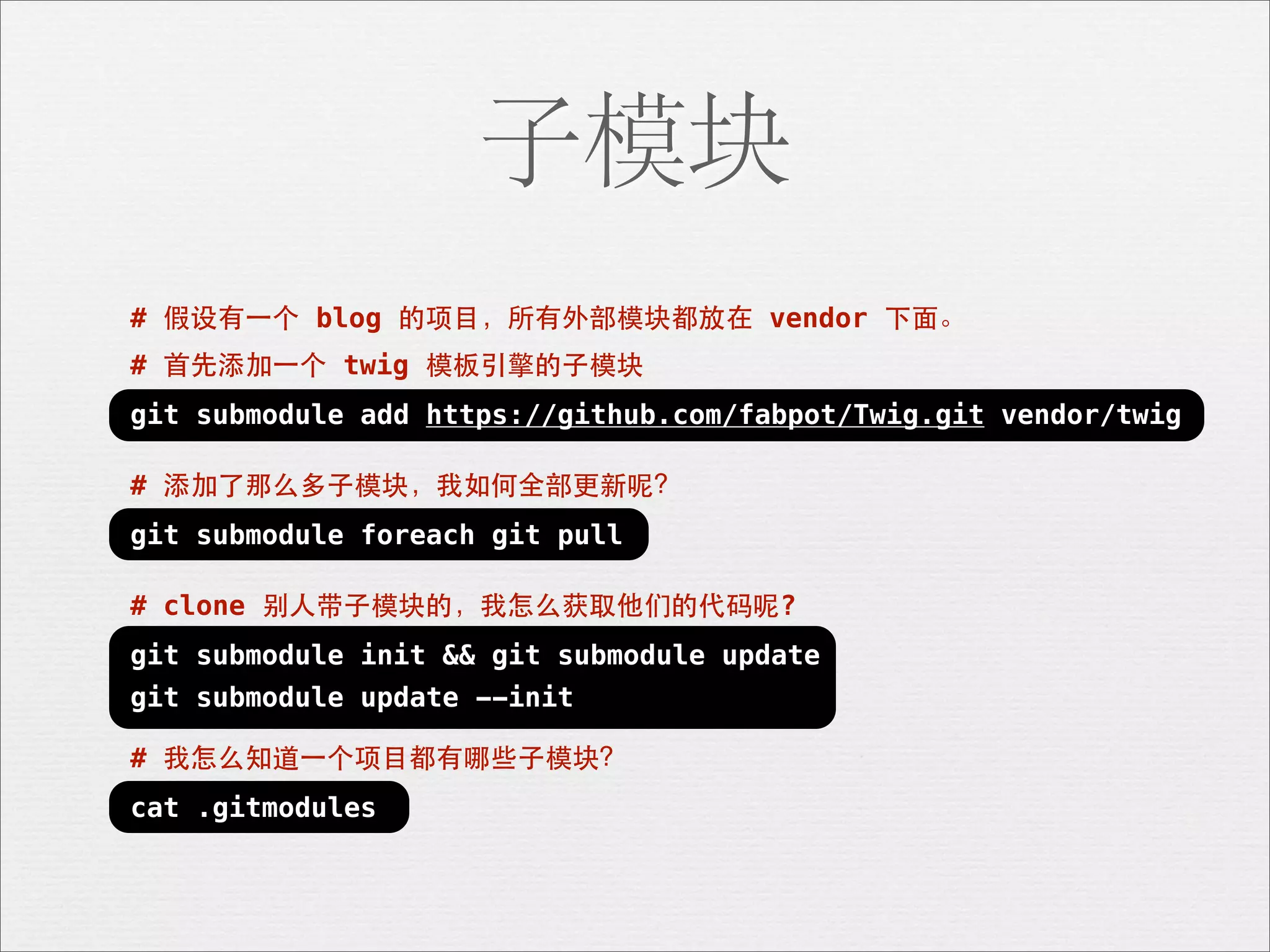 子模块
# 假设有⼀一个 blog 的项⺫⽬目，所有外部模块都放在 vendor 下⾯面。
# ⾸首先添加⼀一个 twig 模板引擎的⼦子模块
git submodule add https://github.com/fabpot/Twig.git vendor/twig

# 添加了那么多⼦子模块，我如何全部更新呢？
git submodule foreach git pull

# clone 别⼈人带⼦子模块的，我怎么获取他们的代码呢?
git submodule init && git submodule update
git submodule update --init

# 我怎么知道⼀一个项⺫⽬目都有哪些⼦子模块？
cat .gitmodules
 
