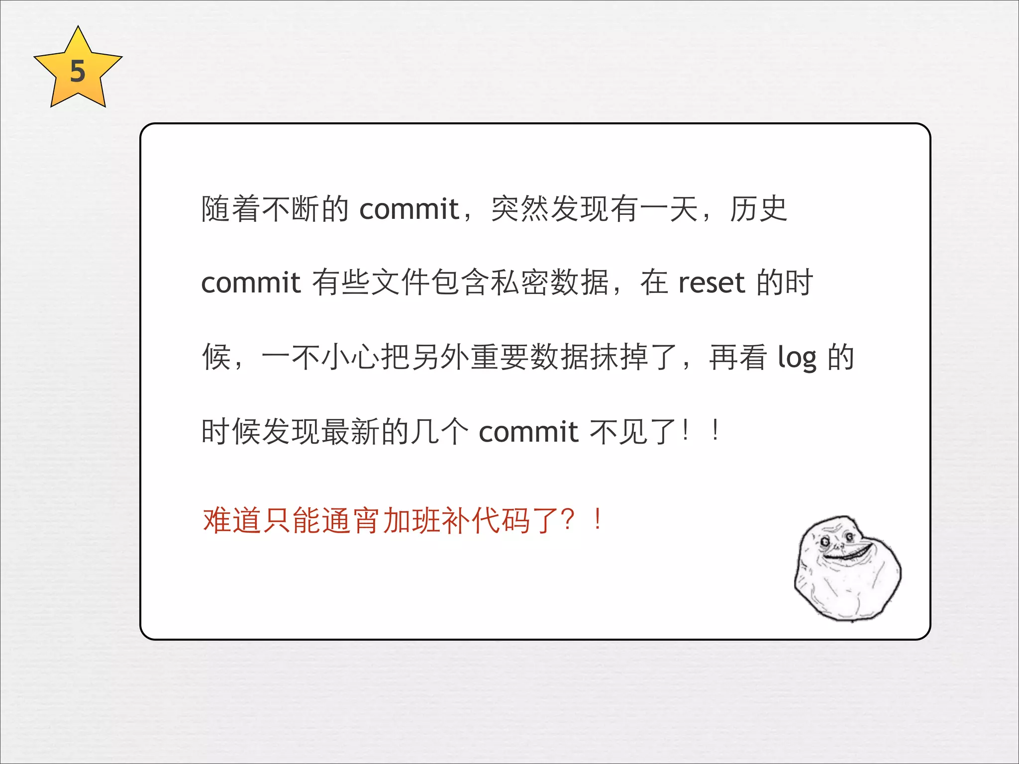 5



    随着不断的 commit，突然发现有⼀一天，历史

    commit 有些⽂文件包含私密数据，在 reset 的时

    候，⼀一不⼩小⼼心把另外重要数据抹掉了，再看 log 的

    时候发现最新的⼏几个 commit 不⻅见了！！

    难道只能通宵加班补代码了？！
 