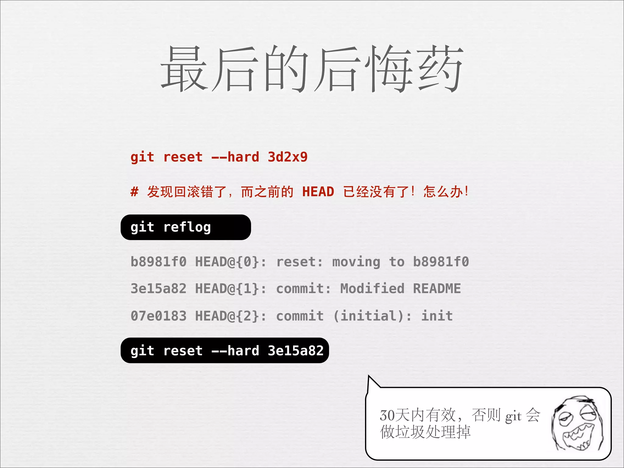 最后的后悔药
git reset --hard 3d2x9

# 发现回滚错了，⽽而之前的 HEAD 已经没有了！怎么办！

git reflog

b8981f0 HEAD@{0}: reset: moving to b8981f0

3e15a82 HEAD@{1}: commit: Modified README

07e0183 HEAD@{2}: commit (initial): init

git reset --hard 3e15a82



                              30天内有效，否则 git 会
                              做垃圾处理掉
 