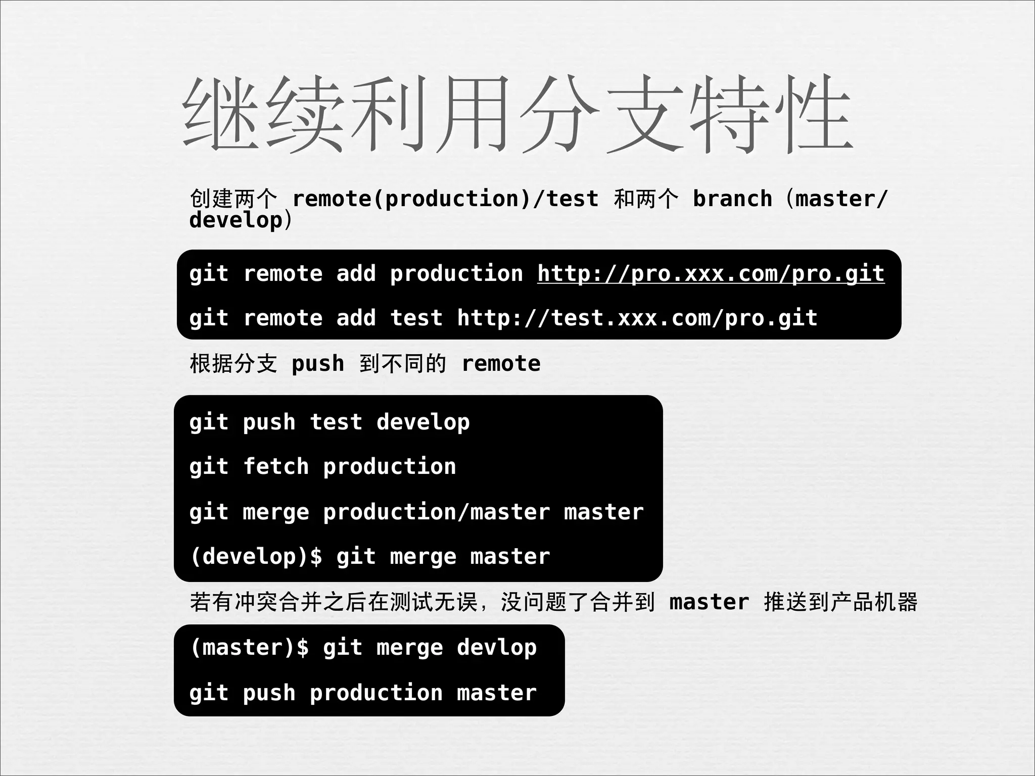 继续利用分支特性
创建两个 remote(production)/test 和两个 branch（master/
develop）

git remote add production http://pro.xxx.com/pro.git

git remote add test http://test.xxx.com/pro.git

根据分⽀支 push 到不同的 remote

git push test develop

git fetch production

git merge production/master master

(develop)$ git merge master

若有冲突合并之后在测试⽆无误，没问题了合并到 master 推送到产品机器

(master)$ git merge devlop

git push production master
 