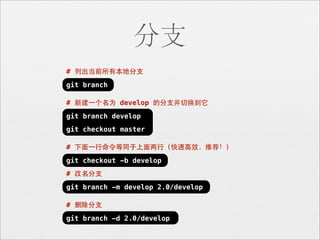 分支
# 列出当前所有本地分⽀支
git branch

# 新建⼀一个名为 develop 的分⽀支并切换到它
git branch develop
git checkout master

# 下⾯面⼀一⾏行命令等同于上⾯面两⾏行（快速⾼高效，推荐！）
git checkout -b develop
# 改名分⽀支
git branch -m develop 2.0/develop

# 删除分⽀支
git branch -d 2.0/develop
 