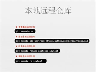 本地远程仓库
# 查看本地远程仓库

git removte -v

# 添加本地远程仓库

git remote add upstream http://github.com/icyleaf/repo.git

# 改名本地远程仓库

git remote rename upstream icyleaf

# 删除本地远程仓库

git remote rm icyleaf
 