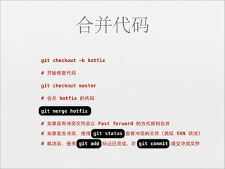 合并代码
git checkout -b hotfix

# 开始修复代码

git checkout master

# 合并 hotfix 的代码

git merge hotfix

# 如果没有冲突⽂文件会以 Fast forward 的⽅方式顺利合并

# 如果发⽣生冲突，使⽤用 git status 查看冲突的⽂文件（类似 SVN 状况）

# 解决后，使⽤用 git add 标记已完成，并 git commit 提交冲突⽂文件
 