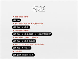 标签
# 查看当前所有标签

git tag

# 标记当前分⽀支为 v1.0 版本作为归档

git tag -a v1.0

# 添加带备注的标签

git tag -a v1.2.1225 -m ‘圣诞节特别版本’

# 把历史特定 commit 标记标签

git tag -a v1.1 1d2x33

# 查找 v1.0 版本下有多少标记的⼩小版本

git tag -l ‘v1.*’

# 分享标签

git push origin v1.0
 