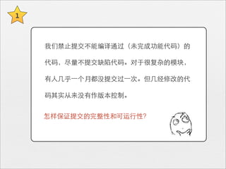 1



    我们禁⽌止提交不能编译通过（未完成功能代码）的

    代码，尽量不提交缺陷代码。对于很复杂的模块，

    有⼈人⼏几乎⼀一个月都没提交过⼀一次。但⼏几经修改的代

    码其实从来没有作版本控制。


    怎样保证提交的完整性和可运⾏行性？
 