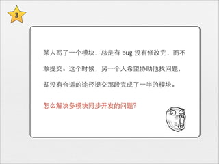 3




    某⼈人写了⼀一个模块，总是有 bug 没有修改完，⽽而不

    敢提交。这个时候，另⼀一个⼈人希望协助他找问题，

    却没有合适的途径提交那段完成了⼀一半的模块。


    怎么解决多模块同步开发的问题？
 
