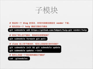 子模块
# 假设有⼀一个 blog 的项⺫⽬目，所有外部模块都放在 vendor 下⾯面。
# ⾸首先添加⼀一个 twig 模板引擎的⼦子模块
git submodule add https://github.com/fabpot/Twig.git vendor/twig

# 添加了那么多⼦子模块，我如何全部更新呢？
git submodule foreach git pull

# clone 别⼈人带⼦子模块的，我怎么获取他们的代码呢?
git submodule init && git submodule update
git submodule update --init

# 我怎么知道⼀一个项⺫⽬目都有哪些⼦子模块？
cat .gitmodules
 