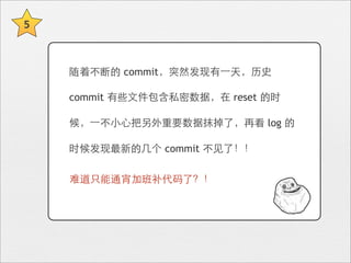 5



    随着不断的 commit，突然发现有⼀一天，历史

    commit 有些⽂文件包含私密数据，在 reset 的时

    候，⼀一不⼩小⼼心把另外重要数据抹掉了，再看 log 的

    时候发现最新的⼏几个 commit 不⻅见了！！

    难道只能通宵加班补代码了？！
 