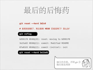 最后的后悔药
git reset --hard 3d2x9

# 发现回滚错了，⽽而之前的 HEAD 已经没有了！怎么办！

git reflog

b8981f0 HEAD@{0}: reset: moving to b8981f0

3e15a82 HEAD@{1}: commit: Modified README

07e0183 HEAD@{2}: commit (initial): init

git reset --hard 3e15a82



                              30天内有效，否则 git 会
                              做垃圾处理掉
 