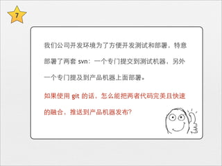 7



    我们公司开发环境为了⽅方便开发测试和部署，特意

    部署了两套 svn：⼀一个专⻔门提交到测试机器，另外

    ⼀一个专⻔门提及到产品机器上⾯面部署。

    如果使⽤用 git 的话，怎么能把两者代码完美且快速

    的融合，推送到产品机器发布？
 