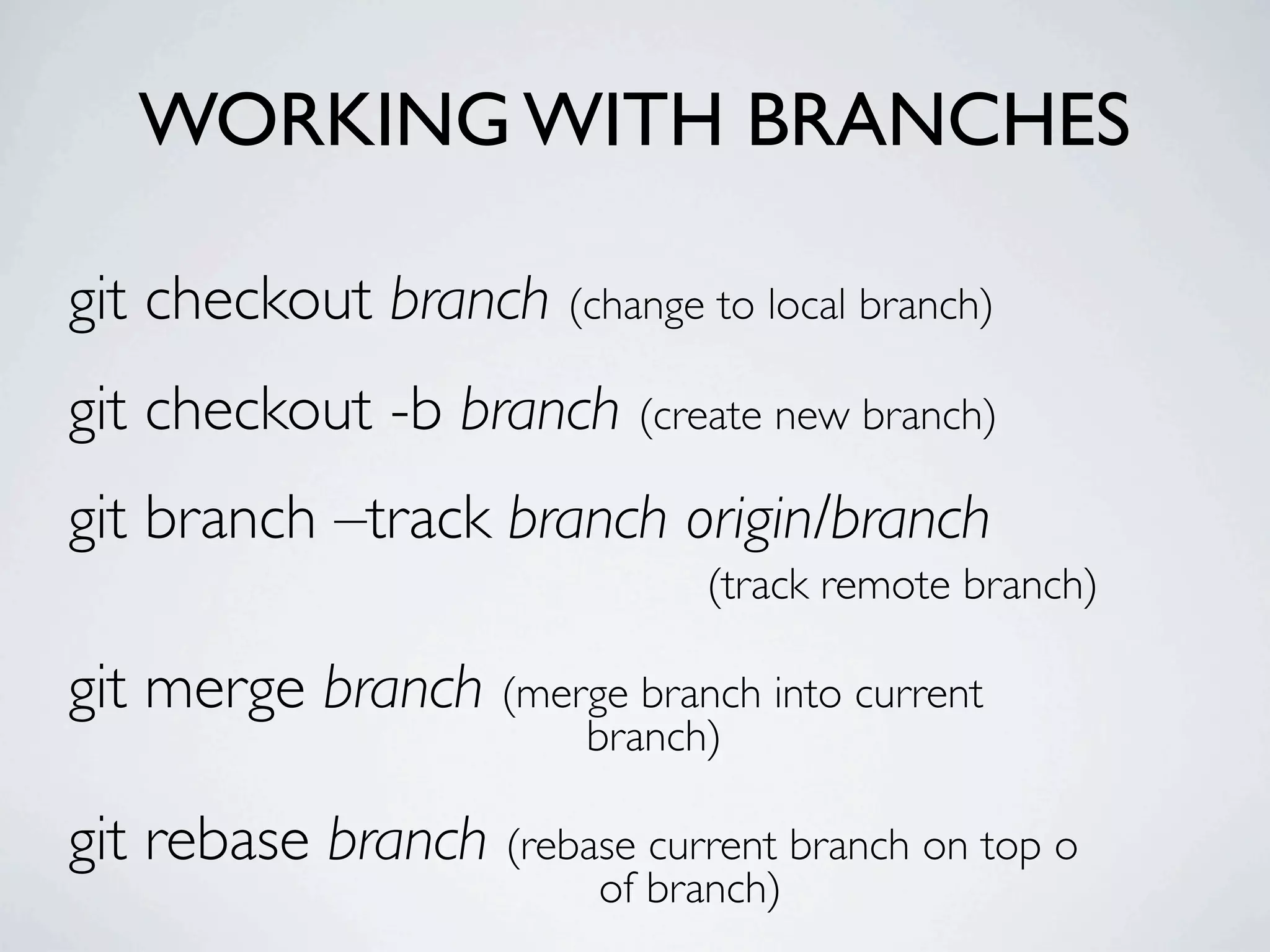 WORKING WITH BRANCHES git checkout branch (change to local branch) git checkout -b branch (create new branch) git branch –track branch origin/branch (track remote branch) git merge branch (merge branch into current branch) git rebase branch (rebase current branch on top o of branch) 