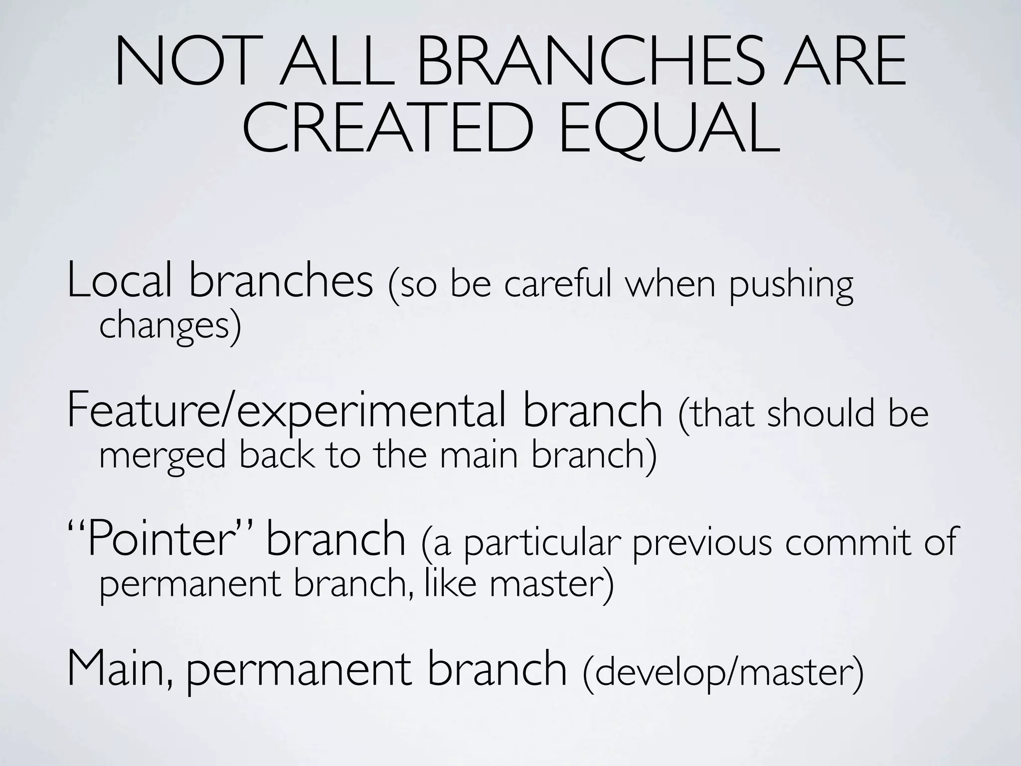 NOT ALL BRANCHES ARE CREATED EQUAL Local branches (so be careful when pushing changes) Feature/experimental branch (that should be merged back to the main branch) “Pointer” branch (a particular previous commit of permanent branch, like master) Main, permanent branch (develop/master) 