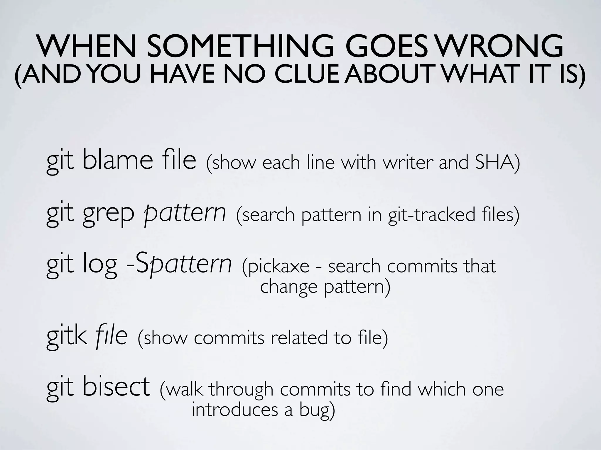 WHEN SOMETHING GOES WRONG (AND YOU HAVE NO CLUE ABOUT WHAT IT IS) git blame ﬁle (show each line with writer and SHA) git grep pattern (search pattern in git-tracked ﬁles) git log -Spattern (pickaxe - search commits that change pattern) gitk ﬁle (show commits related to ﬁle) git bisect (walk through commits to ﬁnd which one introduces a bug) 
