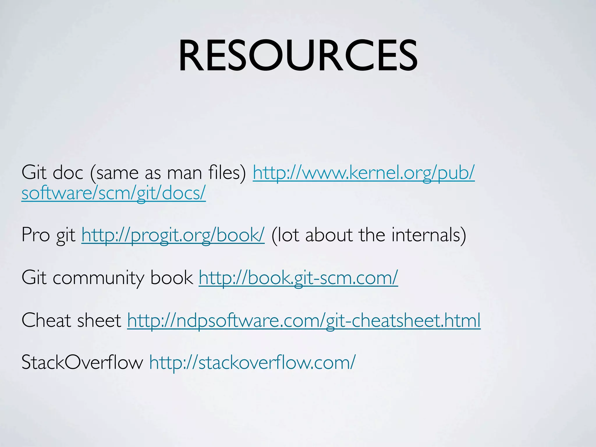 RESOURCES Git doc (same as man ﬁles) http://www.kernel.org/pub/ software/scm/git/docs/ Pro git http://progit.org/book/ (lot about the internals) Git community book http://book.git-scm.com/ Cheat sheet http://ndpsoftware.com/git-cheatsheet.html StackOverﬂow http://stackoverﬂow.com/ 