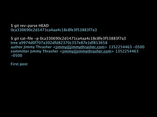 $ git rev-parse HEAD
0ca330690c2d1471ca4aa4c18c8fe3f53883f7a3

$ git cat-ﬁle -p 0ca330690c2d1471ca4aa4c18c8fe3f53883f7a3
tree a9974d0f707a302dfd82370c357e87e1df813658
author Jimmy Thrasher <jimmy@jimmythrasher.com> 1352254463 -0500
committer Jimmy Thrasher <jimmy@jimmythrasher.com> 1352254463
-0500

First post
 