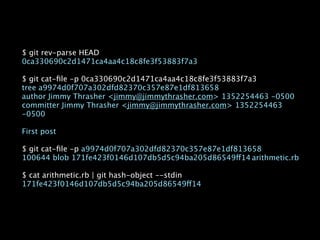 $ git rev-parse HEAD
0ca330690c2d1471ca4aa4c18c8fe3f53883f7a3

$ git cat-ﬁle -p 0ca330690c2d1471ca4aa4c18c8fe3f53883f7a3
tree a9974d0f707a302dfd82370c357e87e1df813658
author Jimmy Thrasher <jimmy@jimmythrasher.com> 1352254463 -0500
committer Jimmy Thrasher <jimmy@jimmythrasher.com> 1352254463
-0500

First post

$ git cat-ﬁle -p a9974d0f707a302dfd82370c357e87e1df813658
100644 blob 171fe423f0146d107db5d5c94ba205d86549ff14
arithmetic.rb

$ cat arithmetic.rb | git hash-object --stdin
171fe423f0146d107db5d5c94ba205d86549ff14
 