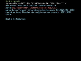 $ # the commit
$ git cat-ﬁle -p d4655ddec0830408c8a9eb2e97ff882254aa72ce
tree adaa5519b385d57417efc1667a9ab9d86473e578
parent 0ca330690c2d1471ca4aa4c18c8fe3f53883f7a3
author Jimmy Thrasher <jimmy@jimmythrasher.com> 1352329222 -0500
committer Jimmy Thrasher <jimmy@jimmythrasher.com> 1352329222
-0500

Double the featureset
 