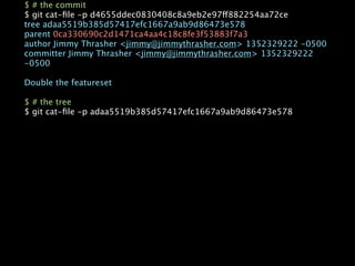 $ # the commit
$ git cat-ﬁle -p d4655ddec0830408c8a9eb2e97ff882254aa72ce
tree adaa5519b385d57417efc1667a9ab9d86473e578
parent 0ca330690c2d1471ca4aa4c18c8fe3f53883f7a3
author Jimmy Thrasher <jimmy@jimmythrasher.com> 1352329222 -0500
committer Jimmy Thrasher <jimmy@jimmythrasher.com> 1352329222
-0500

Double the featureset

$ # the tree
$ git cat-ﬁle -p adaa5519b385d57417efc1667a9ab9d86473e578
 