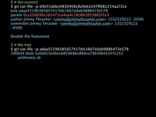 $ # the commit
$ git cat-ﬁle -p d4655ddec0830408c8a9eb2e97ff882254aa72ce
tree adaa5519b385d57417efc1667a9ab9d86473e578
parent 0ca330690c2d1471ca4aa4c18c8fe3f53883f7a3
author Jimmy Thrasher <jimmy@jimmythrasher.com> 1352329222 -0500
committer Jimmy Thrasher <jimmy@jimmythrasher.com> 1352329222
-0500

Double the featureset

$ # the tree
$ git cat-ﬁle -p adaa5519b385d57417efc1667a9ab9d86473e578
100644 blob 5c66815e4bccb85068bc884ea7963fd45347c212

   arithmetic.rb
 