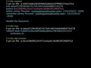 $ # the commit
$ git cat-ﬁle -p d4655ddec0830408c8a9eb2e97ff882254aa72ce
tree adaa5519b385d57417efc1667a9ab9d86473e578
parent 0ca330690c2d1471ca4aa4c18c8fe3f53883f7a3
author Jimmy Thrasher <jimmy@jimmythrasher.com> 1352329222 -0500
committer Jimmy Thrasher <jimmy@jimmythrasher.com> 1352329222
-0500

Double the featureset

$ # the tree
$ git cat-ﬁle -p adaa5519b385d57417efc1667a9ab9d86473e578
100644 blob 5c66815e4bccb85068bc884ea7963fd45347c212

   arithmetic.rb

$ # the old commit
$ git cat-ﬁle -p 0ca330690c2d1471ca4aa4c18c8fe3f53883f7a3
 
