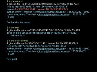 $ # the commit
$ git cat-ﬁle -p d4655ddec0830408c8a9eb2e97ff882254aa72ce
tree adaa5519b385d57417efc1667a9ab9d86473e578
parent 0ca330690c2d1471ca4aa4c18c8fe3f53883f7a3
author Jimmy Thrasher <jimmy@jimmythrasher.com> 1352329222 -0500
committer Jimmy Thrasher <jimmy@jimmythrasher.com> 1352329222
-0500

Double the featureset

$ # the tree
$ git cat-ﬁle -p adaa5519b385d57417efc1667a9ab9d86473e578
100644 blob 5c66815e4bccb85068bc884ea7963fd45347c212

   arithmetic.rb

$ # the old commit
$ git cat-ﬁle -p 0ca330690c2d1471ca4aa4c18c8fe3f53883f7a3
tree a9974d0f707a302dfd82370c357e87e1df813658
author Jimmy Thrasher <jimmy@jimmythrasher.com> 1352254463 -0500
committer Jimmy Thrasher <jimmy@jimmythrasher.com> 1352254463
-0500

First post
 