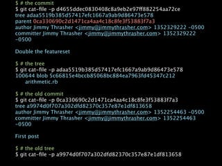 $ # the commit
$ git cat-ﬁle -p d4655ddec0830408c8a9eb2e97ff882254aa72ce
tree adaa5519b385d57417efc1667a9ab9d86473e578
parent 0ca330690c2d1471ca4aa4c18c8fe3f53883f7a3
author Jimmy Thrasher <jimmy@jimmythrasher.com> 1352329222 -0500
committer Jimmy Thrasher <jimmy@jimmythrasher.com> 1352329222
-0500

Double the featureset

$ # the tree
$ git cat-ﬁle -p adaa5519b385d57417efc1667a9ab9d86473e578
100644 blob 5c66815e4bccb85068bc884ea7963fd45347c212

   arithmetic.rb

$ # the old commit
$ git cat-ﬁle -p 0ca330690c2d1471ca4aa4c18c8fe3f53883f7a3
tree a9974d0f707a302dfd82370c357e87e1df813658
author Jimmy Thrasher <jimmy@jimmythrasher.com> 1352254463 -0500
committer Jimmy Thrasher <jimmy@jimmythrasher.com> 1352254463
-0500

First post

$ # the old tree
$ git cat-ﬁle -p a9974d0f707a302dfd82370c357e87e1df813658
 