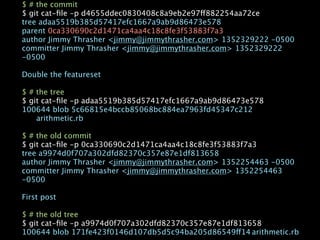 $ # the commit
$ git cat-ﬁle -p d4655ddec0830408c8a9eb2e97ff882254aa72ce
tree adaa5519b385d57417efc1667a9ab9d86473e578
parent 0ca330690c2d1471ca4aa4c18c8fe3f53883f7a3
author Jimmy Thrasher <jimmy@jimmythrasher.com> 1352329222 -0500
committer Jimmy Thrasher <jimmy@jimmythrasher.com> 1352329222
-0500

Double the featureset

$ # the tree
$ git cat-ﬁle -p adaa5519b385d57417efc1667a9ab9d86473e578
100644 blob 5c66815e4bccb85068bc884ea7963fd45347c212

   arithmetic.rb

$ # the old commit
$ git cat-ﬁle -p 0ca330690c2d1471ca4aa4c18c8fe3f53883f7a3
tree a9974d0f707a302dfd82370c357e87e1df813658
author Jimmy Thrasher <jimmy@jimmythrasher.com> 1352254463 -0500
committer Jimmy Thrasher <jimmy@jimmythrasher.com> 1352254463
-0500

First post

$ # the old tree
$ git cat-ﬁle -p a9974d0f707a302dfd82370c357e87e1df813658
100644 blob 171fe423f0146d107db5d5c94ba205d86549ff14
arithmetic.rb
 